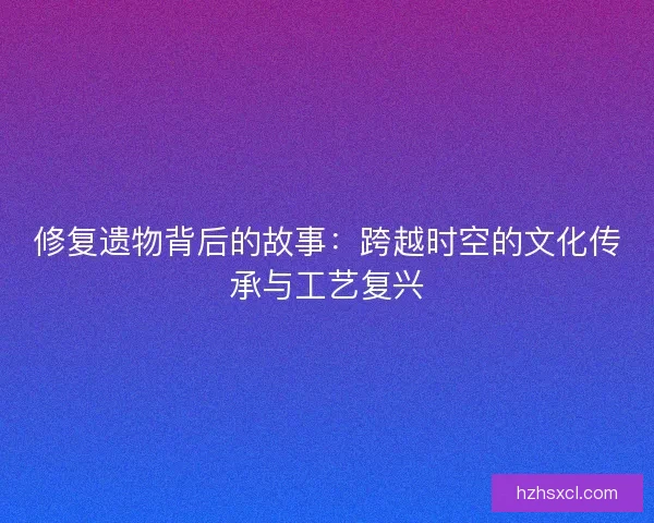 修复遗物背后的故事：跨越时空的文化传承与工艺复兴