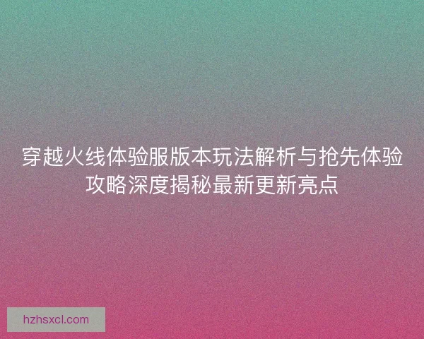 穿越火线体验服版本玩法解析与抢先体验攻略深度揭秘最新更新亮点