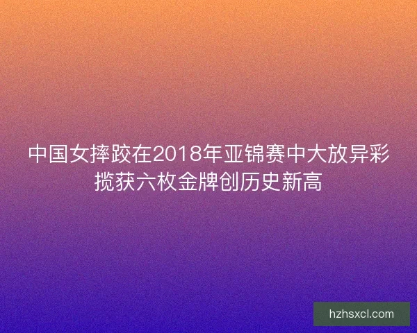 中国女摔跤在2018年亚锦赛中大放异彩揽获六枚金牌创历史新高