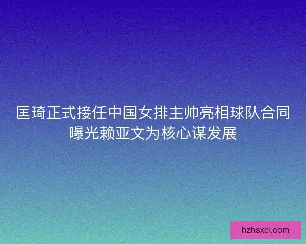 匡琦正式接任中国女排主帅亮相球队合同曝光赖亚文为核心谋发展