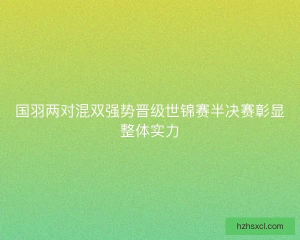 国羽两对混双强势晋级世锦赛半决赛彰显整体实力