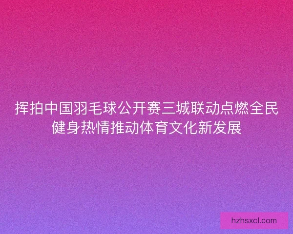 挥拍中国羽毛球公开赛三城联动点燃全民健身热情推动体育文化新发展