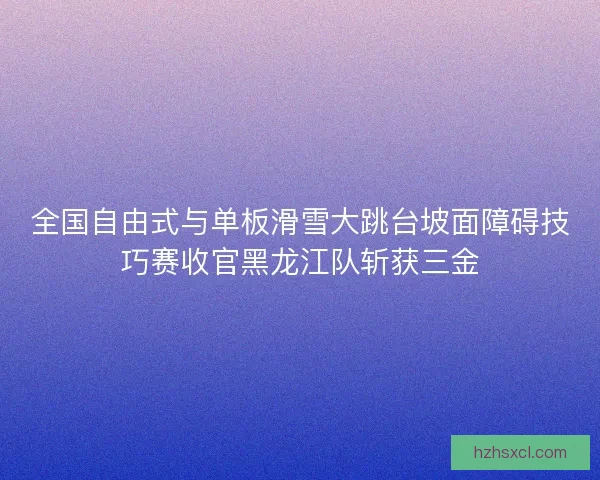 全国自由式与单板滑雪大跳台坡面障碍技巧赛收官黑龙江队斩获三金