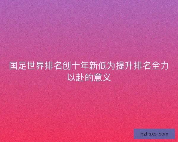国足世界排名创十年新低为提升排名全力以赴的意义