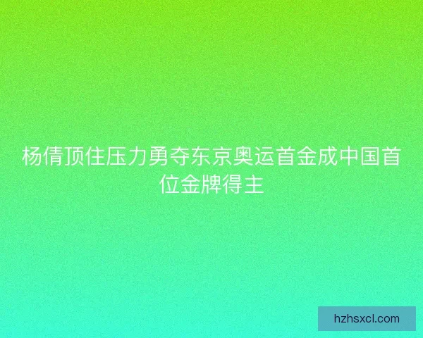 杨倩顶住压力勇夺东京奥运首金成中国首位金牌得主